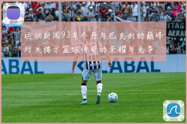 运动新闻93年乔丹与巴克利的巅峰对决揭示篮球传奇的荣耀与竞争