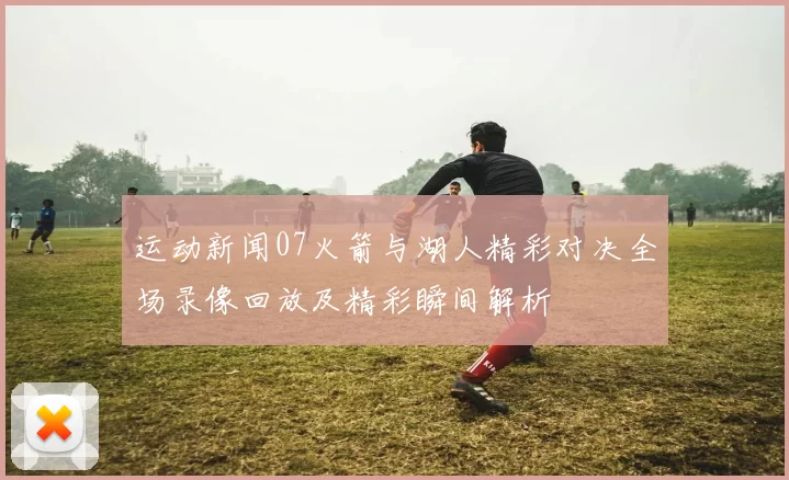 运动新闻07火箭与湖人精彩对决全场录像回放及精彩瞬间解析