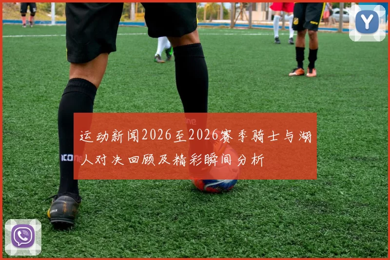 运动新闻2026至2026赛季骑士与湖人对决回顾及精彩瞬间分析