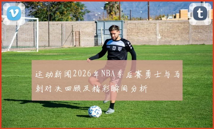 运动新闻2026年NBA季后赛勇士与马刺对决回顾及精彩瞬间分析